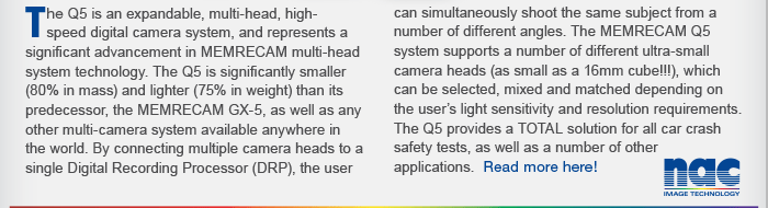 The Q5 is an expandable, multi-head, highspeed digital camera system, and represents a significant advancement in MEMRECAM multi-head system technology.
